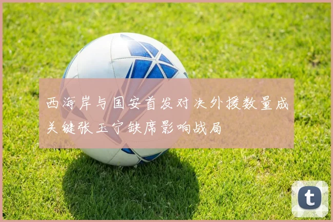 西海岸与国安首发对决外援数量成关键张玉宁缺席影响战局